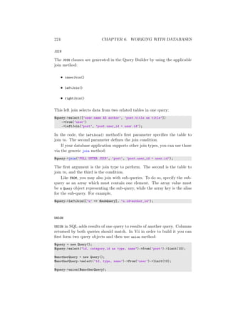 224 CHAPTER 6. WORKING WITH DATABASES
JOIN
The JOIN clauses are generated in the Query Builder by using the applicable
join method:
• innerJoin()
• leftJoin()
• rightJoin()
This left join selects data from two related tables in one query:
$query->select([’user.name AS author’, ’post.title as title’])
->from(’user’)
->leftJoin(’post’, ’post.user_id = user.id’);
In the code, the leftJoin() method’s ﬁrst parameter speciﬁes the table to
join to. The second parameter deﬁnes the join condition.
If your database application supports other join types, you can use those
via the generic join method:
$query->join(’FULL OUTER JOIN’, ’post’, ’post.user_id = user.id’);
The ﬁrst argument is the join type to perform. The second is the table to
join to, and the third is the condition.
Like FROM, you may also join with sub-queries. To do so, specify the sub-
query as an array which must contain one element. The array value must
be a Query object representing the sub-query, while the array key is the alias
for the sub-query. For example,
$query->leftJoin([’u’ => $subQuery], ’u.id=author_id’);
UNION
UNION in SQL adds results of one query to results of another query. Columns
returned by both queries should match. In Yii in order to build it you can
ﬁrst form two query objects and then use union method:
$query = new Query();
$query->select("id, category_id as type, name")->from(’post’)->limit(10);
$anotherQuery = new Query();
$anotherQuery->select(’id, type, name’)->from(’user’)->limit(10);
$query->union($anotherQuery);
 