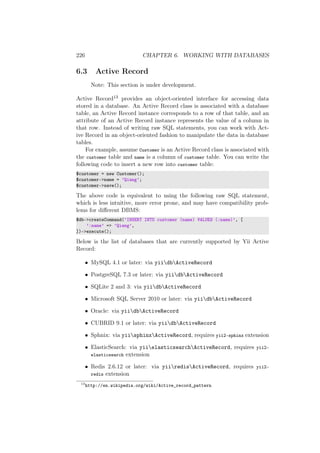 226 CHAPTER 6. WORKING WITH DATABASES
6.3 Active Record
Note: This section is under development.
Active Record13 provides an object-oriented interface for accessing data
stored in a database. An Active Record class is associated with a database
table, an Active Record instance corresponds to a row of that table, and an
attribute of an Active Record instance represents the value of a column in
that row. Instead of writing raw SQL statements, you can work with Act-
ive Record in an object-oriented fashion to manipulate the data in database
tables.
For example, assume Customer is an Active Record class is associated with
the customer table and name is a column of customer table. You can write the
following code to insert a new row into customer table:
$customer = new Customer();
$customer->name = ’Qiang’;
$customer->save();
The above code is equivalent to using the following raw SQL statement,
which is less intuitive, more error prone, and may have compatibility prob-
lems for diﬀerent DBMS:
$db->createCommand(’INSERT INTO customer (name) VALUES (:name)’, [
’:name’ => ’Qiang’,
])->execute();
Below is the list of databases that are currently supported by Yii Active
Record:
• MySQL 4.1 or later: via yiidbActiveRecord
• PostgreSQL 7.3 or later: via yiidbActiveRecord
• SQLite 2 and 3: via yiidbActiveRecord
• Microsoft SQL Server 2010 or later: via yiidbActiveRecord
• Oracle: via yiidbActiveRecord
• CUBRID 9.1 or later: via yiidbActiveRecord
• Sphnix: via yiisphinxActiveRecord, requires yii2-sphinx extension
• ElasticSearch: via yiielasticsearchActiveRecord, requires yii2-
elasticsearch extension
• Redis 2.6.12 or later: via yiiredisActiveRecord, requires yii2-
redis extension
13
http://en.wikipedia.org/wiki/Active_record_pattern
 