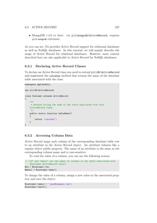 6.3. ACTIVE RECORD 227
• MongoDB 1.3.0 or later: via yiimongodbActiveRecord, requires
yii2-mongodb extension
As you can see, Yii provides Active Record support for relational databases
as well as NoSQL databases. In this tutorial, we will mainly describe the
usage of Active Record for relational databases. However, most content
described here are also applicable to Active Record for NoSQL databases.
6.3.1 Declaring Active Record Classes
To declare an Active Record class you need to extend yiidbActiveRecord
and implement the tableName method that returns the name of the database
table associated with the class:
namespace appmodels;
use yiidbActiveRecord;
class Customer extends ActiveRecord
{
/**
* @return string the name of the table associated with this
ActiveRecord class.
*/
public static function tableName()
{
return ’customer’;
}
}
6.3.2 Accessing Column Data
Active Record maps each column of the corresponding database table row
to an attribute in the Active Record object. An attribute behaves like a
regular object public property. The name of an attribute is the same as the
corresponding column name and is case-sensitive.
To read the value of a column, you can use the following syntax:
// "id" and "email" are the names of columns in the table associated with
$customer ActiveRecord object
$id = $customer->id;
$email = $customer->email;
To change the value of a column, assign a new value to the associated prop-
erty and save the object:
$customer->email = ’jane@example.com’;
$customer->save();
 