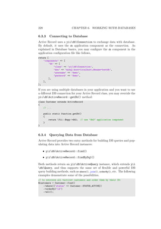 228 CHAPTER 6. WORKING WITH DATABASES
6.3.3 Connecting to Database
Active Record uses a yiidbConnection to exchange data with database.
By default, it uses the db application component as the connection. As
explained in Database basics, you may conﬁgure the db component in the
application conﬁguration ﬁle like follows,
return [
’components’ => [
’db’ => [
’class’ => ’yiidbConnection’,
’dsn’ => ’mysql:host=localhost;dbname=testdb’,
’username’ => ’demo’,
’password’ => ’demo’,
],
],
];
If you are using multiple databases in your application and you want to use
a diﬀerent DB connection for your Active Record class, you may override the
yiidbActiveRecord::getDb() method:
class Customer extends ActiveRecord
{
// ...
public static function getDb()
{
return Yii::$app->db2; // use "db2" application component
}
}
6.3.4 Querying Data from Database
Active Record provides two entry methods for building DB queries and pop-
ulating data into Active Record instances:
• yiidbActiveRecord::find()
• yiidbActiveRecord::findBySql()
Both methods return an yiidbActiveQuery instance, which extends yii
dbQuery, and thus supports the same set of ﬂexible and powerful DB
query building methods, such as where(), join(), orderBy(), etc. The following
examples demonstrate some of the possibilities.
// to retrieve all *active* customers and order them by their ID:
$customers = Customer::find()
->where([’status’ => Customer::STATUS_ACTIVE])
->orderBy(’id’)
->all();
 
