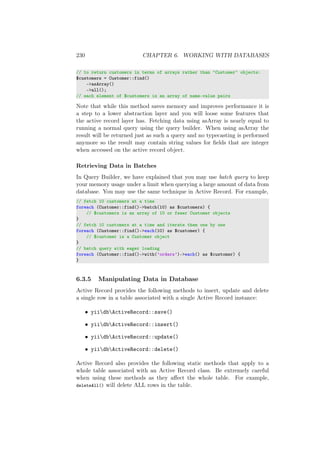 230 CHAPTER 6. WORKING WITH DATABASES
// to return customers in terms of arrays rather than ‘Customer‘ objects:
$customers = Customer::find()
->asArray()
->all();
// each element of $customers is an array of name-value pairs
Note that while this method saves memory and improves performance it is
a step to a lower abstraction layer and you will loose some features that
the active record layer has. Fetching data using asArray is nearly equal to
running a normal query using the query builder. When using asArray the
result will be returned just as such a query and no typecasting is performed
anymore so the result may contain string values for ﬁelds that are integer
when accessed on the active record object.
Retrieving Data in Batches
In Query Builder, we have explained that you may use batch query to keep
your memory usage under a limit when querying a large amount of data from
database. You may use the same technique in Active Record. For example,
// fetch 10 customers at a time
foreach (Customer::find()->batch(10) as $customers) {
// $customers is an array of 10 or fewer Customer objects
}
// fetch 10 customers at a time and iterate them one by one
foreach (Customer::find()->each(10) as $customer) {
// $customer is a Customer object
}
// batch query with eager loading
foreach (Customer::find()->with(’orders’)->each() as $customer) {
}
6.3.5 Manipulating Data in Database
Active Record provides the following methods to insert, update and delete
a single row in a table associated with a single Active Record instance:
• yiidbActiveRecord::save()
• yiidbActiveRecord::insert()
• yiidbActiveRecord::update()
• yiidbActiveRecord::delete()
Active Record also provides the following static methods that apply to a
whole table associated with an Active Record class. Be extremely careful
when using these methods as they aﬀect the whole table. For example,
deleteAll() will delete ALL rows in the table.
 