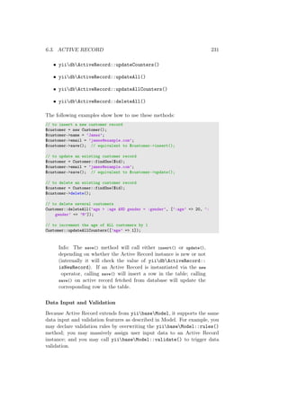 6.3. ACTIVE RECORD 231
• yiidbActiveRecord::updateCounters()
• yiidbActiveRecord::updateAll()
• yiidbActiveRecord::updateAllCounters()
• yiidbActiveRecord::deleteAll()
The following examples show how to use these methods:
// to insert a new customer record
$customer = new Customer();
$customer->name = ’James’;
$customer->email = ’james@example.com’;
$customer->save(); // equivalent to $customer->insert();
// to update an existing customer record
$customer = Customer::findOne($id);
$customer->email = ’james@example.com’;
$customer->save(); // equivalent to $customer->update();
// to delete an existing customer record
$customer = Customer::findOne($id);
$customer->delete();
// to delete several customers
Customer::deleteAll(’age > :age AND gender = :gender’, [’:age’ => 20, ’:
gender’ => ’M’]);
// to increment the age of ALL customers by 1
Customer::updateAllCounters([’age’ => 1]);
Info: The save() method will call either insert() or update(),
depending on whether the Active Record instance is new or not
(internally it will check the value of yiidbActiveRecord::
isNewRecord). If an Active Record is instantiated via the new
operator, calling save() will insert a row in the table; calling
save() on active record fetched from database will update the
corresponding row in the table.
Data Input and Validation
Because Active Record extends from yiibaseModel, it supports the same
data input and validation features as described in Model. For example, you
may declare validation rules by overwriting the yiibaseModel::rules()
method; you may massively assign user input data to an Active Record
instance; and you may call yiibaseModel::validate() to trigger data
validation.
 