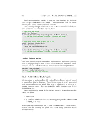 232 CHAPTER 6. WORKING WITH DATABASES
When you call save(), insert() or update(), these methods will automat-
ically call yiibaseModel::validate(). If the validation fails, the corres-
ponding data saving operation will be cancelled.
The following example shows how to use an Active Record to collect/val-
idate user input and save them into database:
// creating a new record
$model = new Customer;
if ($model->load(Yii::$app->request->post()) && $model->save()) {
// the user input has been collected, validated and saved
}
// updating a record whose primary key is $id
$model = Customer::findOne($id);
if ($model === null) {
throw new NotFoundHttpException;
}
if ($model->load(Yii::$app->request->post()) && $model->save()) {
// the user input has been collected, validated and saved
}
Loading Default Values
Your table columns may be deﬁned with default values. Sometimes, you may
want to pre-populate your Web form for an Active Record with these values.
To do so, call the loadDefaultValues() method before rendering the form:
$customer = new Customer();
$customer->loadDefaultValues();
// ... render HTML form for $customer ...
6.3.6 Active Record Life Cycles
It is important to understand the life cycles of Active Record when it is used
to manipulate data in database. These life cycles are typically associated
with corresponding events which allow you to inject code to intercept or
respond to these events. They are especially useful for developing Active
Record behaviors.
When instantiating a new Active Record instance, we will have the fol-
lowing life cycles:
1. constructor
2. yiidbActiveRecord::init(): will trigger an yiidbActiveRecord
::EVENT_INIT event
When querying data through the yiidbActiveRecord::find() method,
we will have the following life cycles for EVERY newly populated Active
Record instance:
 
