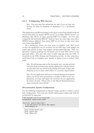 18 CHAPTER 2. GETTING STARTED
2.1.5 Conﬁguring Web Servers
Info: You may skip this subsection for now if you are just test
driving Yii with no intention of deploying it to a production
server.
The application installed according to the above instructions should work out
of box with either an Apache HTTP server9 or an Nginx HTTP server10, on
Windows, Mac OS X, or Linux running PHP 5.4 or higher. Yii 2.0 is also
compatible the facebooks HHVM11 however there are some edge cases where
HHVM behaves diﬀerent than native PHP so you have to take some extra
care when using HHVM.
On a production server, you may want to conﬁgure your Web server
so that the application can be accessed via the URL http://www.example.com
/index.php instead of http://www.example.com/basic/web/index.php. Such con-
ﬁguration requires pointing the document root of your Web server to the
basic/web folder. You may also want to hide index.php from the URL, as
described in the URL Parsing and Generation section. In this subsection,
you’ll learn how to conﬁgure your Apache or Nginx server to achieve these
goals.
Info: By setting basic/web as the document root, you also prevent
end users from accessing your private application code and sensit-
ive data ﬁles that are stored in the sibling directories of basic/web.
Denying access to those other folders is a security improvement.
Info: If your application will run in a shared hosting environment
where you do not have permission to modify its Web server con-
ﬁguration, you may still adjust the structure of your application
for better security. Please refer to the Shared Hosting Environ-
ment section for more details.
Recommended Apache Conﬁguration
Use the following conﬁguration in Apache’s httpd.conf ﬁle or within a virtual
host conﬁguration. Note that you should replace path/to/basic/web with the
actual path for basic/web.
# Set document root to be "basic/web"
DocumentRoot "path/to/basic/web"
<Directory "path/to/basic/web">
# use mod_rewrite for pretty URL support
RewriteEngine on
9
http://httpd.apache.org/
10
http://nginx.org/
11
http://hhvm.com/
 