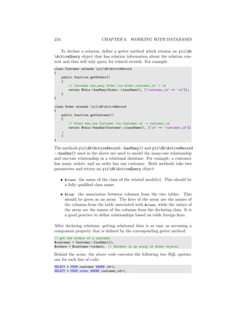 234 CHAPTER 6. WORKING WITH DATABASES
To declare a relation, deﬁne a getter method which returns an yiidb
ActiveQuery object that has relation information about the relation con-
text and thus will only query for related records. For example,
class Customer extends yiidbActiveRecord
{
public function getOrders()
{
// Customer has_many Order via Order.customer_id -> id
return $this->hasMany(Order::className(), [’customer_id’ => ’id’]);
}
}
class Order extends yiidbActiveRecord
{
public function getCustomer()
{
// Order has_one Customer via Customer.id -> customer_id
return $this->hasOne(Customer::className(), [’id’ => ’customer_id’])
;
}
}
The methods yiidbActiveRecord::hasMany() and yiidbActiveRecord
::hasOne() used in the above are used to model the many-one relationship
and one-one relationship in a relational database. For example, a customer
has many orders, and an order has one customer. Both methods take two
parameters and return an yiidbActiveQuery object:
• $class: the name of the class of the related model(s). This should be
a fully qualiﬁed class name.
• $link: the association between columns from the two tables. This
should be given as an array. The keys of the array are the names of
the columns from the table associated with $class, while the values of
the array are the names of the columns from the declaring class. It is
a good practice to deﬁne relationships based on table foreign keys.
After declaring relations, getting relational data is as easy as accessing a
component property that is deﬁned by the corresponding getter method:
// get the orders of a customer
$customer = Customer::findOne(1);
$orders = $customer->orders; // $orders is an array of Order objects
Behind the scene, the above code executes the following two SQL queries,
one for each line of code:
SELECT * FROM customer WHERE id=1;
SELECT * FROM order WHERE customer_id=1;
 