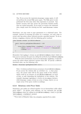 6.3. ACTIVE RECORD 235
Tip: If you access the expression $customer->orders again, it will
not perform the second SQL query again. The SQL query is only
performed the ﬁrst time when this expression is accessed. Any
further accesses will only return the previously fetched results
that are cached internally. If you want to re-query the relational
data, simply unset the existing one ﬁrst: unset($customer->orders
);.
Sometimes, you may want to pass parameters to a relational query. For
example, instead of returning all orders of a customer, you may want to
return only big orders whose subtotal exceeds a speciﬁed amount. To do so,
declare a bigOrders relation with the following getter method:
class Customer extends yiidbActiveRecord
{
public function getBigOrders($threshold = 100)
{
return $this->hasMany(Order::className(), [’customer_id’ => ’id’])
->where(’subtotal > :threshold’, [’:threshold’ => $threshold])
->orderBy(’id’);
}
}
Remember that hasMany() returns an yiidbActiveQuery object which al-
lows you to customize the query by calling the methods of yiidbActiveQuery.
With the above declaration, if you access $customer->bigOrders, it will only
return the orders whose subtotal is greater than 100. To specify a diﬀerent
threshold value, use the following code:
$orders = $customer->getBigOrders(200)->all();
Note: A relation method returns an instance of yiidbActiveQuery.
If you access the relation like an attribute (i.e. a class prop-
erty), the return value will be the query result of the relation,
which could be an instance of yiidbActiveRecord, an array
of that, or null, depending the multiplicity of the relation. For
example, $customer->getOrders() returns an ActiveQuery instance,
while $customer->orders returns an array of Order objects (or an
empty array if the query results in nothing).
6.3.8 Relations with Pivot Table
Sometimes, two tables are related together via an intermediary table called
pivot table14. To declare such relations, we can customize the yiidb
ActiveQuery object by calling its yiidbActiveQuery::via() or yiidb
ActiveQuery::viaTable() method.
14
Pivot table on Wikipedia: http://en.wikipedia.org/wiki/Pivot_table
 
