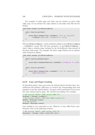 236 CHAPTER 6. WORKING WITH DATABASES
For example, if table order and table item are related via pivot table
order_item, we can declare the items relation in the Order class like the fol-
lowing:
class Order extends yiidbActiveRecord
{
public function getItems()
{
return $this->hasMany(Item::className(), [’id’ => ’item_id’])
->viaTable(’order_item’, [’order_id’ => ’id’]);
}
}
The yiidbActiveQuery::via() method is similar to yiidbActiveQuery
::viaTable() except that the ﬁrst parameter of yiidbActiveQuery::
via() takes a relation name declared in the ActiveRecord class instead of
the pivot table name. For example, the above items relation can be equival-
ently declared as follows:
class Order extends yiidbActiveRecord
{
public function getOrderItems()
{
return $this->hasMany(OrderItem::className(), [’order_id’ => ’id’]);
}
public function getItems()
{
return $this->hasMany(Item::className(), [’id’ => ’item_id’])
->via(’orderItems’);
}
}
6.3.9 Lazy and Eager Loading
As described earlier, when you access the related objects the ﬁrst time, Act-
iveRecord will perform a DB query to retrieve the corresponding data and
populate it into the related objects. No query will be performed if you access
the same related objects again. We call this lazy loading. For example,
// SQL executed: SELECT * FROM customer WHERE id=1
$customer = Customer::findOne(1);
// SQL executed: SELECT * FROM order WHERE customer_id=1
$orders = $customer->orders;
// no SQL executed
$orders2 = $customer->orders;
Lazy loading is very convenient to use. However, it may suﬀer from a per-
formance issue in the following scenario:
// SQL executed: SELECT * FROM customer LIMIT 100
$customers = Customer::find()->limit(100)->all();
 