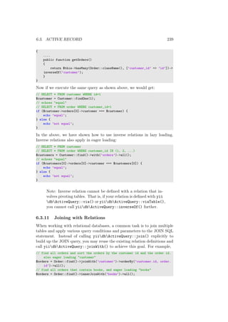 6.3. ACTIVE RECORD 239
{
....
public function getOrders()
{
return $this->hasMany(Order::className(), [’customer_id’ => ’id’])->
inverseOf(’customer’);
}
}
Now if we execute the same query as shown above, we would get:
// SELECT * FROM customer WHERE id=1
$customer = Customer::findOne(1);
// echoes "equal"
// SELECT * FROM order WHERE customer_id=1
if ($customer->orders[0]->customer === $customer) {
echo ’equal’;
} else {
echo ’not equal’;
}
In the above, we have shown how to use inverse relations in lazy loading.
Inverse relations also apply in eager loading:
// SELECT * FROM customer
// SELECT * FROM order WHERE customer_id IN (1, 2, ...)
$customers = Customer::find()->with(’orders’)->all();
// echoes "equal"
if ($customers[0]->orders[0]->customer === $customers[0]) {
echo ’equal’;
} else {
echo ’not equal’;
}
Note: Inverse relation cannot be deﬁned with a relation that in-
volves pivoting tables. That is, if your relation is deﬁned with yii
dbActiveQuery::via() or yiidbActiveQuery::viaTable(),
you cannot call yiidbActiveQuery::inverseOf() further.
6.3.11 Joining with Relations
When working with relational databases, a common task is to join multiple
tables and apply various query conditions and parameters to the JOIN SQL
statement. Instead of calling yiidbActiveQuery::join() explicitly to
build up the JOIN query, you may reuse the existing relation deﬁnitions and
call yiidbActiveQuery::joinWith() to achieve this goal. For example,
// find all orders and sort the orders by the customer id and the order id.
also eager loading "customer"
$orders = Order::find()->joinWith(’customer’)->orderBy(’customer.id, order.
id’)->all();
// find all orders that contain books, and eager loading "books"
$orders = Order::find()->innerJoinWith(’books’)->all();
 
