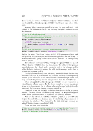 240 CHAPTER 6. WORKING WITH DATABASES
In the above, the method yiidbActiveQuery::innerJoinWith() is a short-
cut to yiidbActiveQuery::joinWith() with the join type set as INNER
JOIN.
You may join with one or multiple relations; you may apply query con-
ditions to the relations on-the-ﬂy; and you may also join with sub-relations.
For example,
// join with multiple relations
// find out the orders that contain books and are placed by customers who
registered within the past 24 hours
$orders = Order::find()->innerJoinWith([
’books’,
’customer’ => function ($query) {
$query->where(’customer.created_at > ’ . (time() - 24 * 3600));
}
])->all();
// join with sub-relations: join with books and books’ authors
$orders = Order::find()->joinWith(’books.author’)->all();
Behind the scene, Yii will ﬁrst execute a JOIN SQL statement to bring back
the primary models satisfying the conditions applied to the JOIN SQL. It
will then execute a query for each relation and populate the corresponding
related records.
The diﬀerence between yiidbActiveQuery::joinWith() and yiidb
ActiveQuery::with() is that the former joins the tables for the primary
model class and the related model classes to retrieve the primary models,
while the latter just queries against the table for the primary model class to
retrieve the primary models.
Because of this diﬀerence, you may apply query conditions that are only
available to a JOIN SQL statement. For example, you may ﬁlter the primary
models by the conditions on the related models, like the example above. You
may also sort the primary models using columns from the related tables.
When using yiidbActiveQuery::joinWith(), you are responsible to
disambiguate column names. In the above examples, we use item.id and
order.id to disambiguate the id column references because both of the order
table and the item table contain a column named id.
By default, when you join with a relation, the relation will also be eagerly
loaded. You may change this behavior by passing the $eagerLoading para-
meter which speciﬁes whether to eager load the speciﬁed relations.
And also by default, yiidbActiveQuery::joinWith() uses LEFT JOIN
to join the related tables. You may pass it with the $joinType parameter to
customize the join type. As a shortcut to the INNER JOIN type, you may use
yiidbActiveQuery::innerJoinWith().
Below are some more examples,
// find all orders that contain books, but do not eager loading "books".
$orders = Order::find()->innerJoinWith(’books’, false)->all();
// which is equivalent to the above
 
