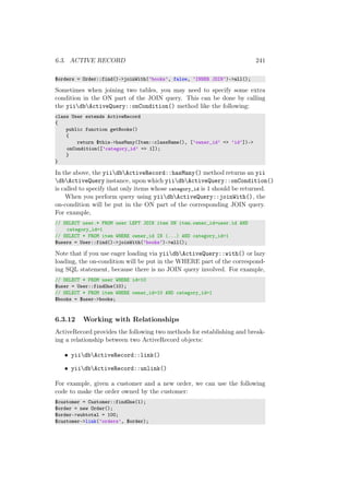 6.3. ACTIVE RECORD 241
$orders = Order::find()->joinWith(’books’, false, ’INNER JOIN’)->all();
Sometimes when joining two tables, you may need to specify some extra
condition in the ON part of the JOIN query. This can be done by calling
the yiidbActiveQuery::onCondition() method like the following:
class User extends ActiveRecord
{
public function getBooks()
{
return $this->hasMany(Item::className(), [’owner_id’ => ’id’])->
onCondition([’category_id’ => 1]);
}
}
In the above, the yiidbActiveRecord::hasMany() method returns an yii
dbActiveQuery instance, upon which yiidbActiveQuery::onCondition()
is called to specify that only items whose category_id is 1 should be returned.
When you perform query using yiidbActiveQuery::joinWith(), the
on-condition will be put in the ON part of the corresponding JOIN query.
For example,
// SELECT user.* FROM user LEFT JOIN item ON item.owner_id=user.id AND
category_id=1
// SELECT * FROM item WHERE owner_id IN (...) AND category_id=1
$users = User::find()->joinWith(’books’)->all();
Note that if you use eager loading via yiidbActiveQuery::with() or lazy
loading, the on-condition will be put in the WHERE part of the correspond-
ing SQL statement, because there is no JOIN query involved. For example,
// SELECT * FROM user WHERE id=10
$user = User::findOne(10);
// SELECT * FROM item WHERE owner_id=10 AND category_id=1
$books = $user->books;
6.3.12 Working with Relationships
ActiveRecord provides the following two methods for establishing and break-
ing a relationship between two ActiveRecord objects:
• yiidbActiveRecord::link()
• yiidbActiveRecord::unlink()
For example, given a customer and a new order, we can use the following
code to make the order owned by the customer:
$customer = Customer::findOne(1);
$order = new Order();
$order->subtotal = 100;
$customer->link(’orders’, $order);
 