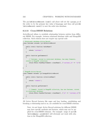 242 CHAPTER 6. WORKING WITH DATABASES
The yiidbActiveRecord::link() call above will set the customer_id of
the order to be the primary key value of $customer and then call yiidb
ActiveRecord::save() to save the order into database.
6.3.13 Cross-DBMS Relations
ActiveRecord allows to establish relationship between entities from diﬀer-
ent DBMS. For example: between relational database table and MongoDB
collection. Such relation does not require any special code:
// Relational database Active Record
class Customer extends yiidbActiveRecord
{
public static function tableName()
{
return ’customer’;
}
public function getComments()
{
// Customer, stored in relational database, has many Comments,
stored in MongoDB collection:
return $this->hasMany(Comment::className(), [’customer_id’ => ’id’])
;
}
}
// MongoDb Active Record
class Comment extends yiimongodbActiveRecord
{
public static function collectionName()
{
return ’comment’;
}
public function getCustomer()
{
// Comment, stored in MongoDB collection, has one Customer, stored
in relational database:
return $this->hasOne(Customer::className(), [’id’ => ’customer_id’])
;
}
}
All Active Record features like eager and lazy loading, establishing and
breaking a relationship and so on, are available for cross-DBMS relations.
Note: do not forget Active Record solutions for diﬀerent DBMS
may have speciﬁc methods and features, which may not be ap-
plied for cross-DBMS relations. For example: usage of yiidb
ActiveQuery::joinWith() will obviously not work with rela-
tion to the MongoDB collection.
 