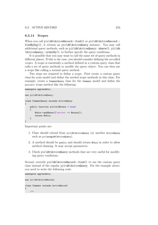 6.3. ACTIVE RECORD 243
6.3.14 Scopes
When you call yiidbActiveRecord::find() or yiidbActiveRecord::
findBySql(), it returns an yiidbActiveQuery instance. You may call
additional query methods, such as yiidbActiveQuery::where(), yiidb
ActiveQuery::orderBy(), to further specify the query conditions.
It is possible that you may want to call the same set of query methods in
diﬀerent places. If this is the case, you should consider deﬁning the so-called
scopes. A scope is essentially a method deﬁned in a custom query class that
calls a set of query methods to modify the query object. You can then use
a scope like calling a normal query method.
Two steps are required to deﬁne a scope. First create a custom query
class for your model and deﬁne the needed scope methods in this class. For
example, create a CommentQuery class for the Comment model and deﬁne the
active() scope method like the following:
namespace appmodels;
use yiidbActiveQuery;
class CommentQuery extends ActiveQuery
{
public function active($state = true)
{
$this->andWhere([’active’ => $state]);
return $this;
}
}
Important points are:
1. Class should extend from yiidbActiveQuery (or another ActiveQuery
such as yiimongodbActiveQuery).
2. A method should be public and should return $this in order to allow
method chaining. It may accept parameters.
3. Check yiidbActiveQuery methods that are very useful for modify-
ing query conditions.
Second, override yiidbActiveRecord::find() to use the custom query
class instead of the regular yiidbActiveQuery. For the example above,
you need to write the following code:
namespace appmodels;
use yiidbActiveRecord;
class Comment extends ActiveRecord
{
/**
 
