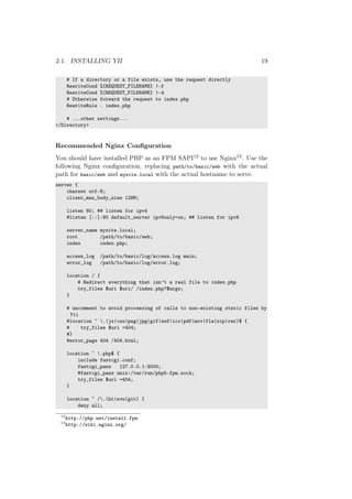 2.1. INSTALLING YII 19
# If a directory or a file exists, use the request directly
RewriteCond %{REQUEST_FILENAME} !-f
RewriteCond %{REQUEST_FILENAME} !-d
# Otherwise forward the request to index.php
RewriteRule . index.php
# ...other settings...
</Directory>
Recommended Nginx Conﬁguration
You should have installed PHP as an FPM SAPI12 to use Nginx13. Use the
following Nginx conﬁguration, replacing path/to/basic/web with the actual
path for basic/web and mysite.local with the actual hostname to serve.
server {
charset utf-8;
client_max_body_size 128M;
listen 80; ## listen for ipv4
#listen [::]:80 default_server ipv6only=on; ## listen for ipv6
server_name mysite.local;
root /path/to/basic/web;
index index.php;
access_log /path/to/basic/log/access.log main;
error_log /path/to/basic/log/error.log;
location / {
# Redirect everything that isn’t a real file to index.php
try_files $uri $uri/ /index.php?$args;
}
# uncomment to avoid processing of calls to non-existing static files by
Yii
#location ~ .(js|css|png|jpg|gif|swf|ico|pdf|mov|fla|zip|rar)$ {
# try_files $uri =404;
#}
#error_page 404 /404.html;
location ~ .php$ {
include fastcgi.conf;
fastcgi_pass 127.0.0.1:9000;
#fastcgi_pass unix:/var/run/php5-fpm.sock;
try_files $uri =404;
}
location ~ /.(ht|svn|git) {
deny all;
12
http://php.net/install.fpm
13
http://wiki.nginx.org/
 