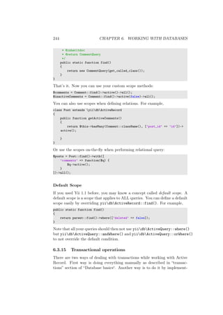 244 CHAPTER 6. WORKING WITH DATABASES
* @inheritdoc
* @return CommentQuery
*/
public static function find()
{
return new CommentQuery(get_called_class());
}
}
That’s it. Now you can use your custom scope methods:
$comments = Comment::find()->active()->all();
$inactiveComments = Comment::find()->active(false)->all();
You can also use scopes when deﬁning relations. For example,
class Post extends yiidbActiveRecord
{
public function getActiveComments()
{
return $this->hasMany(Comment::className(), [’post_id’ => ’id’])->
active();
}
}
Or use the scopes on-the-ﬂy when performing relational query:
$posts = Post::find()->with([
’comments’ => function($q) {
$q->active();
}
])->all();
Default Scope
If you used Yii 1.1 before, you may know a concept called default scope. A
default scope is a scope that applies to ALL queries. You can deﬁne a default
scope easily by overriding yiidbActiveRecord::find(). For example,
public static function find()
{
return parent::find()->where([’deleted’ => false]);
}
Note that all your queries should then not use yiidbActiveQuery::where()
but yiidbActiveQuery::andWhere() and yiidbActiveQuery::orWhere()
to not override the default condition.
6.3.15 Transactional operations
There are two ways of dealing with transactions while working with Active
Record. First way is doing everything manually as described in “transac-
tions” section of “Database basics“. Another way is to do it by implement-
 