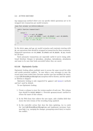 6.3. ACTIVE RECORD 245
ing transactions method where you can specify which operations are to be
wrapped into transaction per model scenario:
class Post extends yiidbActiveRecord
{
public function transactions()
{
return [
’admin’ => self::OP_INSERT,
’api’ => self::OP_INSERT | self::OP_UPDATE | self::OP_DELETE,
// the above is equivalent to the following:
// ’api’ => self::OP_ALL,
];
}
}
In the above admin and api are model scenarios and constants starting with
OP_ are operations that should be wrapped in transaction for these sceanarios.
Supported operations are OP_INSERT, OP_UPDATE and OP_DELETE. OP_ALL stands
for all three.
Such automatic transactions are especially useful if you’re doing addi-
tional database changes in beforeSave, afterSave, beforeDelete, afterDelete
and want to be sure that both succeeded before they are saved.
6.3.16 Optimistic Locks
Optimistic locking allows multiple users to access the same record for edits
and avoids potential conﬂicts. In case when a user attempts to save the
record upon some staled data (because another user has modiﬁed the data),
a yiidbStaleObjectException exception will be thrown, and the update
or deletion is skipped.
Optimistic locking is only supported by update() and delete() methods
and isn’t used by default.
To use Optimistic locking:
1. Create a column to store the version number of each row. The column
type should be BIGINT DEFAULT 0. Override optimisticLock() method to
return the name of this column.
2. In the Web form that collects the user input, add a hidden ﬁeld that
stores the lock version of the recording being updated.
3. In the controller action that does the data updating, try to catch
the yiidbStaleObjectException and implement necessary busi-
ness logic (e.g. merging the changes, prompting stated data) to resolve
the conﬂict.
 