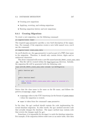 6.4. DATABASE MIGRATION 247
• Creating new migrations
• Applying, reverting, and redoing migrations
• Showing migration history and new migrations
6.4.1 Creating Migrations
To create a new migration, run the following command:
yii migrate/create <name>
The required name parameter speciﬁes a very brief description of the migra-
tion. For example, if the migration creates a new table named news, you’d
use the command:
yii migrate/create create_news_table
As you’ll shortly see, the name parameter is used as part of a PHP class name
in the migration. Therefore, it should only contain letters, digits and/or
underscore characters.
The above command will create a new ﬁle named m101129_185401_create_news_table
.php. This ﬁle will be created within the @app/migrations directory. Initially,
the migration ﬁle will be generated with the following code:
class m101129_185401_create_news_table extends yiidbMigration
{
public function up()
{
}
public function down()
{
echo "m101129_185401_create_news_table cannot be reverted.n";
return false;
}
}
Notice that the class name is the same as the ﬁle name, and follows the
pattern m<timestamp>_<name>, where:
• <timestamp> refers to the UTC timestamp (in the format of yymmdd_hhmmss
) when the migration is created,
• <name> is taken from the command’s name parameter.
In the class, the up() method should contain the code implementing the
actual database migration. In other words, the up() method executes code
that actually changes the database. The down() method may contain code
that reverts the changes made by up().
Sometimes, it is impossible for the down() to undo the database migration.
For example, if the migration deletes table rows or an entire table, that data
 