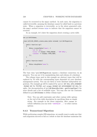248 CHAPTER 6. WORKING WITH DATABASES
cannot be recovered in the down() method. In such cases, the migration is
called irreversible, meaning the database cannot be rolled back to a previous
state. When a migration is irreversible, as in the above generated code,
the down() method returns false to indicate that the migration cannot be
reverted.
As an example, let’s show the migration about creating a news table.
use yiidbSchema;
class m101129_185401_create_news_table extends yiidbMigration
{
public function up()
{
$this->createTable(’news’, [
’id’ => ’pk’,
’title’ => Schema::TYPE_STRING . ’ NOT NULL’,
’content’ => Schema::TYPE_TEXT,
]);
}
public function down()
{
$this->dropTable(’news’);
}
}
The base class yiidbMigration exposes a database connection via db
property. You can use it for manipulating data and schema of a database.
The column types used in this example are abstract types that will be
replaced by Yii with the corresponding types depended on your database
management system. You can use them to write database independent mi-
grations. For example pk will be replaced by int(11) NOT NULL AUTO_INCREMENT
PRIMARY KEY for MySQL and integer PRIMARY KEY AUTOINCREMENT NOT NULL for
sqlite. See documentation of yiidbQueryBuilder::getColumnType() for
more details and a list of available types. You may also use the constants
deﬁned in yiidbSchema to deﬁne column types.
Note: You can add constraints and other custom table options
at the end of the table description by specifying them as simple
string. For example in the above migration, after content at-
tribute deﬁnition you can write ’CONSTRAINT ...’ or other custom
options.
6.4.2 Transactional Migrations
While performing complex DB migrations, we usually want to make sure that
each migration succeed or fail as a whole so that the database maintains the
 