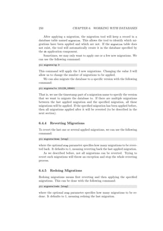 250 CHAPTER 6. WORKING WITH DATABASES
After applying a migration, the migration tool will keep a record in a
database table named migration. This allows the tool to identify which mi-
grations have been applied and which are not. If the migration table does
not exist, the tool will automatically create it in the database speciﬁed by
the db application component.
Sometimes, we may only want to apply one or a few new migrations. We
can use the following command:
yii migrate/up 3
This command will apply the 3 new migrations. Changing the value 3 will
allow us to change the number of migrations to be applied.
We can also migrate the database to a speciﬁc version with the following
command:
yii migrate/to 101129_185401
That is, we use the timestamp part of a migration name to specify the version
that we want to migrate the database to. If there are multiple migrations
between the last applied migration and the speciﬁed migration, all these
migrations will be applied. If the speciﬁed migration has been applied before,
then all migrations applied after it will be reverted (to be described in the
next section).
6.4.4 Reverting Migrations
To revert the last one or several applied migrations, we can use the following
command:
yii migrate/down [step]
where the optional step parameter speciﬁes how many migrations to be rever-
ted back. It defaults to 1, meaning reverting back the last applied migration.
As we described before, not all migrations can be reverted. Trying to
revert such migrations will throw an exception and stop the whole reverting
process.
6.4.5 Redoing Migrations
Redoing migrations means ﬁrst reverting and then applying the speciﬁed
migrations. This can be done with the following command:
yii migrate/redo [step]
where the optional step parameter speciﬁes how many migrations to be re-
done. It defaults to 1, meaning redoing the last migration.
 