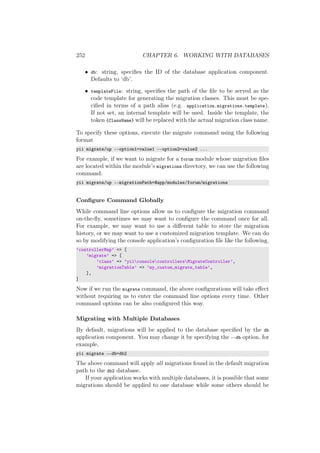 252 CHAPTER 6. WORKING WITH DATABASES
• db: string, speciﬁes the ID of the database application component.
Defaults to ‘db’.
• templateFile: string, speciﬁes the path of the ﬁle to be served as the
code template for generating the migration classes. This must be spe-
ciﬁed in terms of a path alias (e.g. application.migrations.template).
If not set, an internal template will be used. Inside the template, the
token {ClassName} will be replaced with the actual migration class name.
To specify these options, execute the migrate command using the following
format
yii migrate/up --option1=value1 --option2=value2 ...
For example, if we want to migrate for a forum module whose migration ﬁles
are located within the module’s migrations directory, we can use the following
command:
yii migrate/up --migrationPath=@app/modules/forum/migrations
Conﬁgure Command Globally
While command line options allow us to conﬁgure the migration command
on-the-ﬂy, sometimes we may want to conﬁgure the command once for all.
For example, we may want to use a diﬀerent table to store the migration
history, or we may want to use a customized migration template. We can do
so by modifying the console application’s conﬁguration ﬁle like the following,
’controllerMap’ => [
’migrate’ => [
’class’ => ’yiiconsolecontrollersMigrateController’,
’migrationTable’ => ’my_custom_migrate_table’,
],
]
Now if we run the migrate command, the above conﬁgurations will take eﬀect
without requiring us to enter the command line options every time. Other
command options can be also conﬁgured this way.
Migrating with Multiple Databases
By default, migrations will be applied to the database speciﬁed by the db
application component. You may change it by specifying the --db option, for
example,
yii migrate --db=db2
The above command will apply all migrations found in the default migration
path to the db2 database.
If your application works with multiple databases, it is possible that some
migrations should be applied to one database while some others should be
 