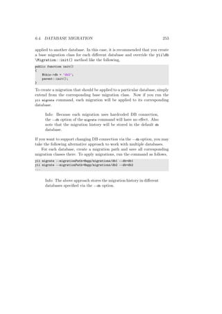 6.4. DATABASE MIGRATION 253
applied to another database. In this case, it is recommended that you create
a base migration class for each diﬀerent database and override the yiidb
Migration::init() method like the following,
public function init()
{
$this->db = ’db2’;
parent::init();
}
To create a migration that should be applied to a particular database, simply
extend from the corresponding base migration class. Now if you run the
yii migrate command, each migration will be applied to its corresponding
database.
Info: Because each migration uses hardcoded DB connection,
the --db option of the migrate command will have no eﬀect. Also
note that the migration history will be stored in the default db
database.
If you want to support changing DB connection via the --db option, you may
take the following alternative approach to work with multiple databases.
For each database, create a migration path and save all corresponding
migration classes there. To apply migrations, run the command as follows,
yii migrate --migrationPath=@app/migrations/db1 --db=db1
yii migrate --migrationPath=@app/migrations/db2 --db=db2
...
Info: The above approach stores the migration history in diﬀerent
databases speciﬁed via the --db option.
 