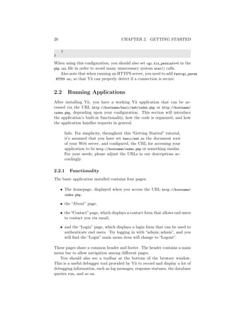 20 CHAPTER 2. GETTING STARTED
}
}
When using this conﬁguration, you should also set cgi.fix_pathinfo=0 in the
php.ini ﬁle in order to avoid many unnecessary system stat() calls.
Also note that when running an HTTPS server, you need to add fastcgi_param
HTTPS on; so that Yii can properly detect if a connection is secure.
2.2 Running Applications
After installing Yii, you have a working Yii application that can be ac-
cessed via the URL http://hostname/basic/web/index.php or http://hostname/
index.php, depending upon your conﬁguration. This section will introduce
the application’s built-in functionality, how the code is organized, and how
the application handles requests in general.
Info: For simplicity, throughout this “Getting Started” tutorial,
it’s assumed that you have set basic/web as the document root
of your Web server, and conﬁgured, the URL for accessing your
application to be http://hostname/index.php or something similar.
For your needs, please adjust the URLs in our descriptions ac-
cordingly.
2.2.1 Functionality
The basic application installed contains four pages:
• The homepage, displayed when you access the URL http://hostname/
index.php,
• the “About” page,
• the “Contact” page, which displays a contact form that allows end users
to contact you via email,
• and the “Login” page, which displays a login form that can be used to
authenticate end users. Try logging in with “admin/admin”, and you
will ﬁnd the “Login” main menu item will change to “Logout”.
These pages share a common header and footer. The header contains a main
menu bar to allow navigation among diﬀerent pages.
You should also see a toolbar at the bottom of the browser window.
This is a useful debugger tool provided by Yii to record and display a lot of
debugging information, such as log messages, response statuses, the database
queries run, and so on.
 