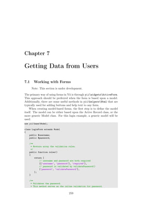 Chapter 7
Getting Data from Users
7.1 Working with Forms
Note: This section is under development.
The primary way of using forms in Yii is through yiiwidgetsActiveForm.
This approach should be preferred when the form is based upon a model.
Additionally, there are some useful methods in yiihelpersHtml that are
typically used for adding buttons and help text to any form.
When creating model-based forms, the ﬁrst step is to deﬁne the model
itself. The model can be either based upon the Active Record class, or the
more generic Model class. For this login example, a generic model will be
used:
use yiibaseModel;
class LoginForm extends Model
{
public $username;
public $password;
/**
* @return array the validation rules.
*/
public function rules()
{
return [
// username and password are both required
[[’username’, ’password’], ’required’],
// password is validated by validatePassword()
[’password’, ’validatePassword’],
];
}
/**
* Validates the password.
* This method serves as the inline validation for password.
259
 