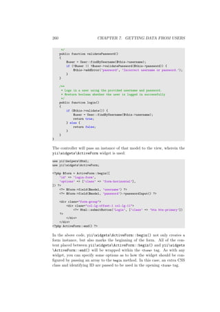 260 CHAPTER 7. GETTING DATA FROM USERS
*/
public function validatePassword()
{
$user = User::findByUsername($this->username);
if (!$user || !$user->validatePassword($this->password)) {
$this->addError(’password’, ’Incorrect username or password.’);
}
}
/**
* Logs in a user using the provided username and password.
* @return boolean whether the user is logged in successfully
*/
public function login()
{
if ($this->validate()) {
$user = User::findByUsername($this->username);
return true;
} else {
return false;
}
}
}
The controller will pass an instance of that model to the view, wherein the
yiiwidgetsActiveForm widget is used:
use yiihelpersHtml;
use yiiwidgetsActiveForm;
<?php $form = ActiveForm::begin([
’id’ => ’login-form’,
’options’ => [’class’ => ’form-horizontal’],
]) ?>
<?= $form->field($model, ’username’) ?>
<?= $form->field($model, ’password’)->passwordInput() ?>
<div class="form-group">
<div class="col-lg-offset-1 col-lg-11">
<?= Html::submitButton(’Login’, [’class’ => ’btn btn-primary’])
?>
</div>
</div>
<?php ActiveForm::end() ?>
In the above code, yiiwidgetsActiveForm::begin() not only creates a
form instance, but also marks the beginning of the form. All of the con-
tent placed between yiiwidgetsActiveForm::begin() and yiiwidgets
ActiveForm::end() will be wrapped within the <form> tag. As with any
widget, you can specify some options as to how the widget should be con-
ﬁgured by passing an array to the begin method. In this case, an extra CSS
class and identifying ID are passed to be used in the opening <form> tag.
 