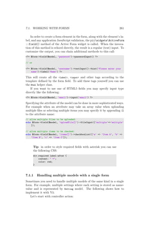 7.1. WORKING WITH FORMS 261
In order to create a form element in the form, along with the element’s la-
bel, and any application JavaScript validation, the yiiwidgetsActiveForm
::field() method of the Active Form widget is called. When the invoca-
tion of this method is echoed directly, the result is a regular (text) input. To
customize the output, you can chain additional methods to this call:
<?= $form->field($model, ’password’)->passwordInput() ?>
// or
<?= $form->field($model, ’username’)->textInput()->hint(’Please enter your
name’)->label(’Name’) ?>
This will create all the <label>, <input> and other tags according to the
template deﬁned by the form ﬁeld. To add these tags yourself you can use
the Html helper class.
If you want to use one of HTML5 ﬁelds you may specify input type
directly like the following:
<?= $form->field($model, ’email’)->input(’email’) ?>
Specifying the attribute of the model can be done in more sophisticated ways.
For example when an attribute may take an array value when uploading
multiple ﬁles or selecting multiple items you may specify it by appending []
to the attribute name:
// allow multiple files to be uploaded:
echo $form->field($model, ’uploadFile[]’)->fileInput([’multiple’=>’multiple’
]);
// allow multiple items to be checked:
echo $form->field($model, ’items[]’)->checkboxList([’a’ => ’Item A’, ’b’ =>
’Item B’, ’c’ => ’Item C’]);
Tip: in order to style required ﬁelds with asterisk you can use
the following CSS:
div.required label:after {
content: " *";
color: red;
}
7.1.1 Handling multiple models with a single form
Sometimes you need to handle multiple models of the same kind in a single
form. For example, multiple settings where each setting is stored as name-
value and is represented by Setting model. The following shows how to
implement it with Yii.
Let’s start with controller action:
 