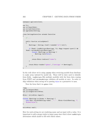 262 CHAPTER 7. GETTING DATA FROM USERS
namespace appcontrollers;
use Yii;
use yiibaseModel;
use yiiwebController;
use appmodelsSetting;
class SettingsController extends Controller
{
// ...
public function actionUpdate()
{
$settings = Setting::find()->indexBy(’id’)->all();
if (Model::loadMultiple($settings, Yii::$app->request->post()) &&
Model::validateMultiple($settings)) {
foreach ($settings as $setting) {
$setting->save(false);
}
return $this->redirect(’index’);
}
return $this->render(’update’, [’settings’ => $settings]);
}
}
In the code above we’re using indexBy when retrieving models from database
to make array indexed by model ids. These will be later used to identify
form ﬁelds. loadMultiple ﬁlls multiple modelds with the form data coming
from POST and validateMultiple validates all models at once. In order to
skip validation when saving we’re passing false as a parameter to save.
Now the form that’s in update view:
<?php
use yiihelpersHtml;
use yiiwidgetsActiveForm;
$form = ActiveForm::begin();
foreach ($settings as $index => $setting) {
echo Html::encode($setting->name) . ’: ’ . $form->field($setting, "[
$index]value");
}
ActiveForm::end();
Here for each setting we are rendering name and an input with a value. It is
important to add a proper index to input name since that is how loadMultiple
determines which model to ﬁll with which values.
 