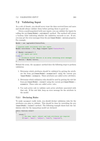 7.2. VALIDATING INPUT 263
7.2 Validating Input
As a rule of thumb, you should never trust the data received from end users
and should always validate them before putting them to good use.
Given a model populated with user inputs, you can validate the inputs by
calling the yiibaseModel::validate() method. The method will return
a boolean value indicating whether the validation succeeds or not. If not,
you may get the error messages from the yiibaseModel::errors property.
For example,
$model = new appmodelsContactForm;
// populate model attributes with user inputs
$model->attributes = Yii::$app->request->post(’ContactForm’);
if ($model->validate()) {
// all inputs are valid
} else {
// validation failed: $errors is an array containing error messages
$errors = $model->errors;
}
Behind the scene, the validate() method does the following steps to perform
validation:
1. Determine which attributes should be validated by getting the attrib-
ute list from yiibaseModel::scenarios() using the current yii
baseModel::scenario. These attributes are called active attributes.
2. Determine which validation rules should be used by getting the rule list
from yiibaseModel::rules() using the current yiibaseModel::
scenario. These rules are called active rules.
3. Use each active rule to validate each active attribute associated with
that rule. If the rule fails, keep an error message for the attribute in
the model.
7.2.1 Declaring Rules
To make validate() really work, you should declare validation rules for the
attributes you plan to validate. This should be done by overriding the yii
baseModel::rules() method. The following example shows how the val-
idation rules for the ContactForm model are declared:
public function rules()
{
return [
// the name, email, subject and body attributes are required
[[’name’, ’email’, ’subject’, ’body’], ’required’],
 