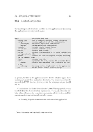 2.2. RUNNING APPLICATIONS 21
2.2.2 Application Structure
The most important directories and ﬁles in your application are (assuming
the application’s root directory is basic):
basic/ application base path
composer.json used by Composer, describes package information
config/ contains application and other configurations
console.php the console application configuration
web.php the Web application configuration
commands/ contains console command classes
controllers/ contains controller classes
models/ contains model classes
runtime/ contains files generated by Yii during runtime, such
as logs and cache files
vendor/ contains the installed Composer packages, including
the Yii framework itself
views/ contains view files
web/ application Web root, contains Web accessible files
assets/ contains published asset files (javascript and css)
by Yii
index.php the entry (or bootstrap) script for the application
yii the Yii console command execution script
In general, the ﬁles in the application can be divided into two types: those
under basic/web and those under other directories. The former can be directly
accessed via HTTP (i.e., in a browser), while the latter can not and should
not be.
Yii implements the model-view-controller (MVC)14 design pattern, which
is reﬂected in the above directory organization. The models directory con-
tains all model classes, the views directory contains all view scripts, and the
controllers directory contains all controller classes.
The following diagram shows the static structure of an application.
14
http://wikipedia.org/wiki/Model-view-controller
 