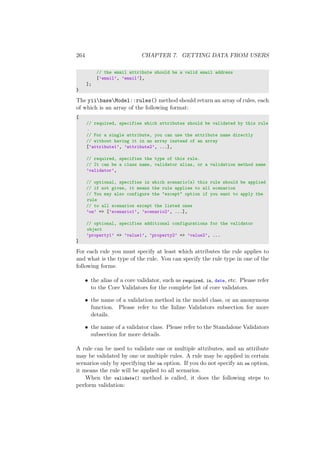 264 CHAPTER 7. GETTING DATA FROM USERS
// the email attribute should be a valid email address
[’email’, ’email’],
];
}
The yiibaseModel::rules() method should return an array of rules, each
of which is an array of the following format:
[
// required, specifies which attributes should be validated by this rule
.
// For a single attribute, you can use the attribute name directly
// without having it in an array instead of an array
[’attribute1’, ’attribute2’, ...],
// required, specifies the type of this rule.
// It can be a class name, validator alias, or a validation method name
’validator’,
// optional, specifies in which scenario(s) this rule should be applied
// if not given, it means the rule applies to all scenarios
// You may also configure the "except" option if you want to apply the
rule
// to all scenarios except the listed ones
’on’ => [’scenario1’, ’scenario2’, ...],
// optional, specifies additional configurations for the validator
object
’property1’ => ’value1’, ’property2’ => ’value2’, ...
]
For each rule you must specify at least which attributes the rule applies to
and what is the type of the rule. You can specify the rule type in one of the
following forms:
• the alias of a core validator, such as required, in, date, etc. Please refer
to the Core Validators for the complete list of core validators.
• the name of a validation method in the model class, or an anonymous
function. Please refer to the Inline Validators subsection for more
details.
• the name of a validator class. Please refer to the Standalone Validators
subsection for more details.
A rule can be used to validate one or multiple attributes, and an attribute
may be validated by one or multiple rules. A rule may be applied in certain
scenarios only by specifying the on option. If you do not specify an on option,
it means the rule will be applied to all scenarios.
When the validate() method is called, it does the following steps to
perform validation:
 