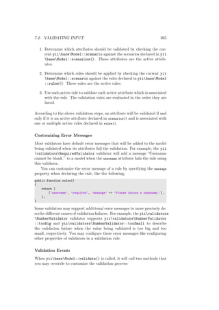 7.2. VALIDATING INPUT 265
1. Determine which attributes should be validated by checking the cur-
rent yiibaseModel::scenario against the scenarios declared in yii
baseModel::scenarios(). These attributes are the active attrib-
utes.
2. Determine which rules should be applied by checking the current yii
baseModel::scenario against the rules declared in yiibaseModel
::rules(). These rules are the active rules.
3. Use each active rule to validate each active attribute which is associated
with the rule. The validation rules are evaluated in the order they are
listed.
According to the above validation steps, an attribute will be validated if and
only if it is an active attribute declared in scenarios() and is associated with
one or multiple active rules declared in rules().
Customizing Error Messages
Most validators have default error messages that will be added to the model
being validated when its attributes fail the validation. For example, the yii
validatorsRequiredValidator validator will add a message “Username
cannot be blank.” to a model when the username attribute fails the rule using
this validator.
You can customize the error message of a rule by specifying the message
property when declaring the rule, like the following,
public function rules()
{
return [
[’username’, ’required’, ’message’ => ’Please choose a username.’],
];
}
Some validators may support additional error messages to more precisely de-
scribe diﬀerent causes of validation failures. For example, the yiivalidators
NumberValidator validator supports yiivalidatorsNumberValidator
::tooBig and yiivalidatorsNumberValidator::tooSmall to describe
the validation failure when the value being validated is too big and too
small, respectively. You may conﬁgure these error messages like conﬁguring
other properties of validators in a validation rule.
Validation Events
When yiibaseModel::validate() is called, it will call two methods that
you may override to customize the validation process:
 