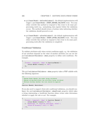 266 CHAPTER 7. GETTING DATA FROM USERS
• yiibaseModel::beforeValidate(): the default implementation will
trigger a yiibaseModel::EVENT_BEFORE_VALIDATE event. You may
either override this method or respond to this event to do some pre-
processing work (e.g. normalizing data inputs) before the validation
occurs. The method should return a boolean value indicating whether
the validation should proceed or not.
• yiibaseModel::afterValidate(): the default implementation will
trigger a yiibaseModel::EVENT_AFTER_VALIDATE event. You may
either override this method or respond to this event to do some post-
processing work after the validation is completed.
Conditional Validation
To validate attributes only when certain conditions apply, e.g. the validation
of one attribute depends on the value of another attribute you can use the
yiivalidatorsValidator::when property to deﬁne such conditions. For
example,
[
[’state’, ’required’, ’when’ => function($model) {
return $model->country == ’USA’;
}],
]
The yiivalidatorsValidator::when property takes a PHP callable with
the following signature:
/**
* @param Model $model the model being validated
* @param string $attribute the attribute being validated
* @return boolean whether the rule should be applied
*/
function ($model, $attribute)
If you also need to support client-side conditional validation, you should con-
ﬁgure the yiivalidatorsValidator::whenClient property which takes
a string representing a JavaScript function whose return value determines
whether to apply the rule or not. For example,
[
[’state’, ’required’, ’when’ => function ($model) {
return $model->country == ’USA’;
}, ’whenClient’ => "function (attribute, value) {
return $(’#country’).val() == ’USA’;
}"],
]
 