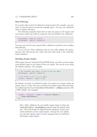 7.2. VALIDATING INPUT 267
Data Filtering
User inputs often need to be ﬁltered or preprocessed. For example, you may
want to trim the spaces around the username input. You may use validation
rules to achieve this goal.
The following examples shows how to trim the spaces in the inputs and
turn empty inputs into nulls by using the trim and default core validators:
[
[[’username’, ’email’], ’trim’],
[[’username’, ’email’], ’default’],
]
You may also use the more general ﬁlter validator to perform more complex
data ﬁltering.
As you can see, these validation rules do not really validate the inputs.
Instead, they will process the values and save them back to the attributes
being validated.
Handling Empty Inputs
When input data are submitted from HTML forms, you often need to assign
some default values to the inputs if they are empty. You can do so by using
the default validator. For example,
[
// set "username" and "email" as null if they are empty
[[’username’, ’email’], ’default’],
// set "level" to be 1 if it is empty
[’level’, ’default’, ’value’ => 1],
]
By default, an input is considered empty if its value is an empty string, an
empty array or a null. You may customize the default empty detection logic
by conﬁguring the the yiivalidatorsValidator::isEmpty property with
a PHP callable. For example,
[
[’agree’, ’required’, ’isEmpty’ => function ($value) {
return empty($value);
}],
]
Note: Most validators do not handle empty inputs if their yii
baseValidator::skipOnEmpty property takes the default value
true. They will simply be skipped during validation if their asso-
ciated attributes receive empty inputs. Among the core validat-
ors, only the captcha, default, filter, required, and trim validators
will handle empty inputs.
 