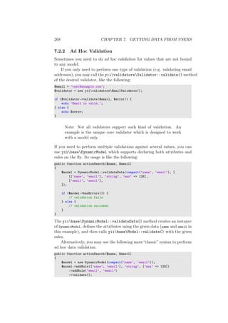 268 CHAPTER 7. GETTING DATA FROM USERS
7.2.2 Ad Hoc Validation
Sometimes you need to do ad hoc validation for values that are not bound
to any model.
If you only need to perform one type of validation (e.g. validating email
addresses), you may call the yiivalidatorsValidator::validate() method
of the desired validator, like the following:
$email = ’test@example.com’;
$validator = new yiivalidatorsEmailValidator();
if ($validator->validate($email, $error)) {
echo ’Email is valid.’;
} else {
echo $error;
}
Note: Not all validators support such kind of validation. An
example is the unique core validator which is designed to work
with a model only.
If you need to perform multiple validations against several values, you can
use yiibaseDynamicModel which supports declaring both attributes and
rules on the ﬂy. Its usage is like the following:
public function actionSearch($name, $email)
{
$model = DynamicModel::validateData(compact(’name’, ’email’), [
[[’name’, ’email’], ’string’, ’max’ => 128],
[’email’, ’email’],
]);
if ($model->hasErrors()) {
// validation fails
} else {
// validation succeeds
}
}
The yiibaseDynamicModel::validateData() method creates an instance
of DynamicModel, deﬁnes the attributes using the given data (name and email in
this example), and then calls yiibaseModel::validate() with the given
rules.
Alternatively, you may use the following more “classic” syntax to perform
ad hoc data validation:
public function actionSearch($name, $email)
{
$model = new DynamicModel(compact(’name’, ’email’));
$model->addRule([’name’, ’email’], ’string’, [’max’ => 128])
->addRule(’email’, ’email’)
->validate();
 