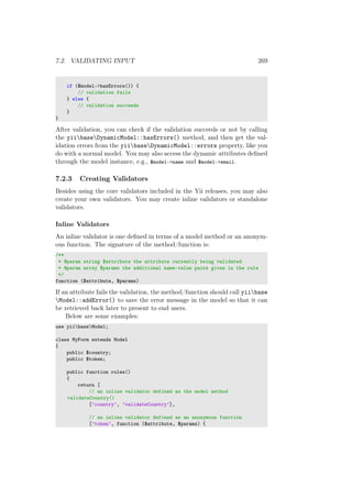 7.2. VALIDATING INPUT 269
if ($model->hasErrors()) {
// validation fails
} else {
// validation succeeds
}
}
After validation, you can check if the validation succeeds or not by calling
the yiibaseDynamicModel::hasErrors() method, and then get the val-
idation errors from the yiibaseDynamicModel::errors property, like you
do with a normal model. You may also access the dynamic attributes deﬁned
through the model instance, e.g., $model->name and $model->email.
7.2.3 Creating Validators
Besides using the core validators included in the Yii releases, you may also
create your own validators. You may create inline validators or standalone
validators.
Inline Validators
An inline validator is one deﬁned in terms of a model method or an anonym-
ous function. The signature of the method/function is:
/**
* @param string $attribute the attribute currently being validated
* @param array $params the additional name-value pairs given in the rule
*/
function ($attribute, $params)
If an attribute fails the validation, the method/function should call yiibase
Model::addError() to save the error message in the model so that it can
be retrieved back later to present to end users.
Below are some examples:
use yiibaseModel;
class MyForm extends Model
{
public $country;
public $token;
public function rules()
{
return [
// an inline validator defined as the model method
validateCountry()
[’country’, ’validateCountry’],
// an inline validator defined as an anonymous function
[’token’, function ($attribute, $params) {
 