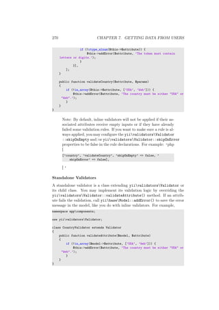 270 CHAPTER 7. GETTING DATA FROM USERS
if (!ctype_alnum($this->$attribute)) {
$this->addError($attribute, ’The token must contain
letters or digits.’);
}
}],
];
}
public function validateCountry($attribute, $params)
{
if (!in_array($this->$attribute, [’USA’, ’Web’])) {
$this->addError($attribute, ’The country must be either "USA" or
"Web".’);
}
}
}
Note: By default, inline validators will not be applied if their as-
sociated attributes receive empty inputs or if they have already
failed some validation rules. If you want to make sure a rule is al-
ways applied, you may conﬁgure the yiivalidatorsValidator
::skipOnEmpty and/or yiivalidatorsValidator::skipOnError
properties to be false in the rule declarations. For example: ‘php
[
[’country’, ’validateCountry’, ’skipOnEmpty’ => false, ’
skipOnError’ => false],
] ‘
Standalone Validators
A standalone validator is a class extending yiivalidatorsValidator or
its child class. You may implement its validation logic by overriding the
yiivalidatorsValidator::validateAttribute() method. If an attrib-
ute fails the validation, call yiibaseModel::addError() to save the error
message in the model, like you do with inline validators. For example,
namespace appcomponents;
use yiivalidatorsValidator;
class CountryValidator extends Validator
{
public function validateAttribute($model, $attribute)
{
if (!in_array($model->$attribute, [’USA’, ’Web’])) {
$this->addError($attribute, ’The country must be either "USA" or
"Web".’);
}
}
}
 