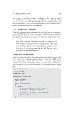 7.2. VALIDATING INPUT 271
If you want your validator to support validating a value without a model,
you should also override yiivalidatorsValidator::validate(). You
may also override yiivalidatorsValidator::validateValue() instead
of validateAttribute() and validate() because by default the latter two meth-
ods are implemented by calling validateValue().
7.2.4 Client-Side Validation
Client-side validation based on JavaScript is desirable when end users provide
inputs via HTML forms, because it allows users to ﬁnd out input errors faster
and thus provides better user experience. You may use or implement a valid-
ator that supports client-side validation in addition to server-side validation.
Info: While client-side validation is desirable, it is not a must. Its
main purpose is to provide users better experience. Like input
data coming from end users, you should never trust client-side
validation. For this reason, you should always perform server-
side validation by calling yiibaseModel::validate(), like de-
scribed in the previous subsections.
Using Client-Side Validation
Many core validators support client-side validation out-of-box. All you need
to do is just to use yiiwidgetsActiveForm to build your HTML forms.
For example, LoginForm below declares two rules: one uses the required core
validator which is supported on both client and server sides; the other uses
the validatePassword inline validator which is only supported on the server
side.
namespace appmodels;
use yiibaseModel;
use appmodelsUser;
class LoginForm extends Model
{
public $username;
public $password;
public function rules()
{
return [
// username and password are both required
[[’username’, ’password’], ’required’],
// password is validated by validatePassword()
[’password’, ’validatePassword’],
];
}
 
