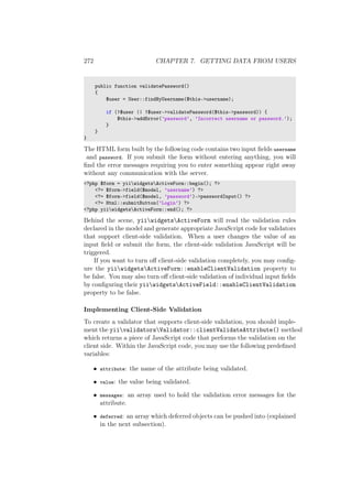 272 CHAPTER 7. GETTING DATA FROM USERS
public function validatePassword()
{
$user = User::findByUsername($this->username);
if (!$user || !$user->validatePassword($this->password)) {
$this->addError(’password’, ’Incorrect username or password.’);
}
}
}
The HTML form built by the following code contains two input ﬁelds username
and password. If you submit the form without entering anything, you will
ﬁnd the error messages requiring you to enter something appear right away
without any communication with the server.
<?php $form = yiiwidgetsActiveForm::begin(); ?>
<?= $form->field($model, ’username’) ?>
<?= $form->field($model, ’password’)->passwordInput() ?>
<?= Html::submitButton(’Login’) ?>
<?php yiiwidgetsActiveForm::end(); ?>
Behind the scene, yiiwidgetsActiveForm will read the validation rules
declared in the model and generate appropriate JavaScript code for validators
that support client-side validation. When a user changes the value of an
input ﬁeld or submit the form, the client-side validation JavaScript will be
triggered.
If you want to turn oﬀ client-side validation completely, you may conﬁg-
ure the yiiwidgetsActiveForm::enableClientValidation property to
be false. You may also turn oﬀ client-side validation of individual input ﬁelds
by conﬁguring their yiiwidgetsActiveField::enableClientValidation
property to be false.
Implementing Client-Side Validation
To create a validator that supports client-side validation, you should imple-
ment the yiivalidatorsValidator::clientValidateAttribute() method
which returns a piece of JavaScript code that performs the validation on the
client side. Within the JavaScript code, you may use the following predeﬁned
variables:
• attribute: the name of the attribute being validated.
• value: the value being validated.
• messages: an array used to hold the validation error messages for the
attribute.
• deferred: an array which deferred objects can be pushed into (explained
in the next subsection).
 