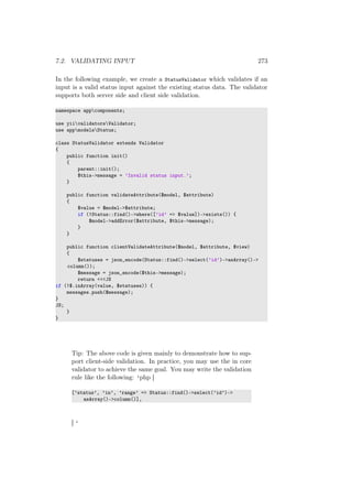 7.2. VALIDATING INPUT 273
In the following example, we create a StatusValidator which validates if an
input is a valid status input against the existing status data. The validator
supports both server side and client side validation.
namespace appcomponents;
use yiivalidatorsValidator;
use appmodelsStatus;
class StatusValidator extends Validator
{
public function init()
{
parent::init();
$this->message = ’Invalid status input.’;
}
public function validateAttribute($model, $attribute)
{
$value = $model->$attribute;
if (!Status::find()->where([’id’ => $value])->exists()) {
$model->addError($attribute, $this->message);
}
}
public function clientValidateAttribute($model, $attribute, $view)
{
$statuses = json_encode(Status::find()->select(’id’)->asArray()->
column());
$message = json_encode($this->message);
return <<<JS
if (!$.inArray(value, $statuses)) {
messages.push($message);
}
JS;
}
}
Tip: The above code is given mainly to demonstrate how to sup-
port client-side validation. In practice, you may use the in core
validator to achieve the same goal. You may write the validation
rule like the following: ‘php [
[’status’, ’in’, ’range’ => Status::find()->select(’id’)->
asArray()->column()],
] ‘
 