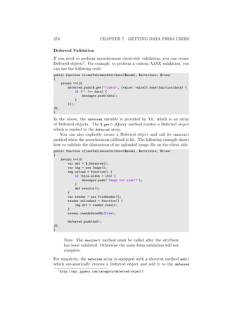 274 CHAPTER 7. GETTING DATA FROM USERS
Deferred Validation
If you need to perform asynchronous client-side validation, you can create
Deferred objects1. For example, to perform a custom AJAX validation, you
can use the following code:
public function clientValidateAttribute($model, $attribute, $view)
{
return <<<JS
deferred.push($.get("/check", {value: value}).done(function(data) {
if (’’ !== data) {
messages.push(data);
}
}));
JS;
}
In the above, the deferred variable is provided by Yii, which is an array
of Deferred objects. The $.get() jQuery method creates a Deferred object
which is pushed to the deferred array.
You can also explicitly create a Deferred object and call its resolve()
method when the asynchronous callback is hit. The following example shows
how to validate the dimensions of an uploaded image ﬁle on the client side.
public function clientValidateAttribute($model, $attribute, $view)
{
return <<<JS
var def = $.Deferred();
var img = new Image();
img.onload = function() {
if (this.width > 150) {
messages.push(’Image too wide!!’);
}
def.resolve();
}
var reader = new FileReader();
reader.onloadend = function() {
img.src = reader.result;
}
reader.readAsDataURL(file);
deferred.push(def);
JS;
}
Note: The resolve() method must be called after the attribute
has been validated. Otherwise the main form validation will not
complete.
For simplicity, the deferred array is equipped with a shortcut method add()
which automatically creates a Deferred object and add it to the deferred
1
http://api.jquery.com/category/deferred-object/
 