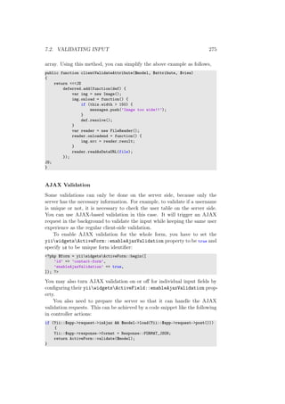 7.2. VALIDATING INPUT 275
array. Using this method, you can simplify the above example as follows,
public function clientValidateAttribute($model, $attribute, $view)
{
return <<<JS
deferred.add(function(def) {
var img = new Image();
img.onload = function() {
if (this.width > 150) {
messages.push(’Image too wide!!’);
}
def.resolve();
}
var reader = new FileReader();
reader.onloadend = function() {
img.src = reader.result;
}
reader.readAsDataURL(file);
});
JS;
}
AJAX Validation
Some validations can only be done on the server side, because only the
server has the necessary information. For example, to validate if a username
is unique or not, it is necessary to check the user table on the server side.
You can use AJAX-based validation in this case. It will trigger an AJAX
request in the background to validate the input while keeping the same user
experience as the regular client-side validation.
To enable AJAX validation for the whole form, you have to set the
yiiwidgetsActiveForm::enableAjaxValidation property to be true and
specify id to be unique form identiﬁer:
<?php $form = yiiwidgetsActiveForm::begin([
’id’ => ’contact-form’,
’enableAjaxValidation’ => true,
]); ?>
You may also turn AJAX validation on or oﬀ for individual input ﬁelds by
conﬁguring their yiiwidgetsActiveField::enableAjaxValidation prop-
erty.
You also need to prepare the server so that it can handle the AJAX
validation requests. This can be achieved by a code snippet like the following
in controller actions:
if (Yii::$app->request->isAjax && $model->load(Yii::$app->request->post()))
{
Yii::$app->response->format = Response::FORMAT_JSON;
return ActiveForm::validate($model);
}
 