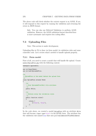 276 CHAPTER 7. GETTING DATA FROM USERS
The above code will check whether the current request is an AJAX. If yes,
it will respond to this request by running the validation and returning the
errors in JSON format.
Info: You can also use Deferred Validation to perform AJAX
validation. However, the AJAX validation feature described here
is more systematic and requires less coding eﬀort.
7.3 Uploading Files
Note: This section is under development.
Uploading ﬁles in Yii is done via form model, its validation rules and some
controller code. Let’s review what’s needed to handle uploads properly.
7.3.1 Form model
First of all, you need to create a model that will handle ﬁle upload. Create
models/UploadForm.php with the following content:
namespace appmodels;
use yiibaseModel;
use yiiwebUploadedFile;
/**
* UploadForm is the model behind the upload form.
*/
class UploadForm extends Model
{
/**
* @var UploadedFile|Null file attribute
*/
public $file;
/**
* @return array the validation rules.
*/
public function rules()
{
return [
[[’file’], ’file’],
];
}
}
In the code above, we created a model UploadForm with an attribute $file
that will become <input type="file"> in the HTML form. The attribute has
the validation rule named file that uses yiivalidatorsFileValidator.
 