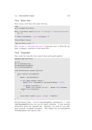 7.3. UPLOADING FILES 277
7.3.2 Form view
Next create a view that will render the form.
<?php
use yiiwidgetsActiveForm;
$form = ActiveForm::begin([’options’ => [’enctype’ => ’multipart/form-data’
]]); ?>
<?= $form->field($model, ’file’)->fileInput() ?>
<button>Submit</button>
<?php ActiveForm::end(); ?>
The ’enctype’ => ’multipart/form-data’ is important since it allows ﬁle up-
loads. fileInput() represents a form input ﬁeld.
7.3.3 Controller
Now create the controller that connects form and model together:
namespace appcontrollers;
use Yii;
use yiiwebController;
use appmodelsUploadForm;
use yiiwebUploadedFile;
class SiteController extends Controller
{
public function actionUpload()
{
$model = new UploadForm();
if (Yii::$app->request->isPost) {
$model->file = UploadedFile::getInstance($model, ’file’);
if ($model->validate()) {
$model->file->saveAs(’uploads/’ . $model->file->baseName . ’
.’ . $model->file->extension);
}
}
return $this->render(’upload’, [’model’ => $model]);
}
}
Instead of model->load(...) we are using UploadedFile::getInstance(...). yii
webUploadedFile does not run the model validation. It only provides
information about the uploaded ﬁle. Therefore, you need to run valid-
ation manually via $model->validate(). This triggers the yiivalidators
FileValidator that expects a ﬁle:
 