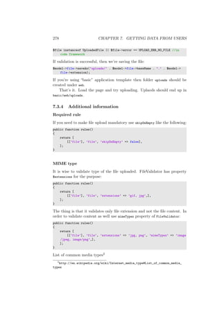 278 CHAPTER 7. GETTING DATA FROM USERS
$file instanceof UploadedFile || $file->error == UPLOAD_ERR_NO_FILE //in
code framework
If validation is successful, then we’re saving the ﬁle:
$model->file->saveAs(’uploads/’ . $model->file->baseName . ’.’ . $model->
file->extension);
If you’re using “basic” application template then folder uploads should be
created under web.
That’s it. Load the page and try uploading. Uplaods should end up in
basic/web/uploads.
7.3.4 Additional information
Required rule
If you need to make ﬁle upload mandatory use skipOnEmpty like the following:
public function rules()
{
return [
[[’file’], ’file’, ’skipOnEmpty’ => false],
];
}
MIME type
It is wise to validate type of the ﬁle uploaded. FileValidator has property
$extensions for the purpose:
public function rules()
{
return [
[[’file’], ’file’, ’extensions’ => ’gif, jpg’,],
];
}
The thing is that it validates only ﬁle extension and not the ﬁle content. In
order to validate content as well use mimeTypes property of FileValidator:
public function rules()
{
return [
[[’file’], ’file’, ’extensions’ => ’jpg, png’, ’mimeTypes’ => ’image
/jpeg, image/png’,],
];
}
List of common media types2
2
http://en.wikipedia.org/wiki/Internet_media_type#List_of_common_media_
types
 