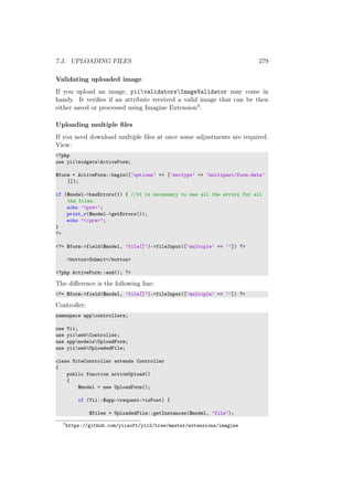7.3. UPLOADING FILES 279
Validating uploaded image
If you upload an image, yiivalidatorsImageValidator may come in
handy. It veriﬁes if an attribute received a valid image that can be then
either saved or processed using Imagine Extension3.
Uploading multiple ﬁles
If you need download multiple ﬁles at once some adjustments are required.
View:
<?php
use yiiwidgetsActiveForm;
$form = ActiveForm::begin([’options’ => [’enctype’ => ’multipart/form-data’
]]);
if ($model->hasErrors()) { //it is necessary to see all the errors for all
the files.
echo ’<pre>’;
print_r($model->getErrors());
echo ’</pre>’;
}
?>
<?= $form->field($model, ’file[]’)->fileInput([’multiple’ => ’’]) ?>
<button>Submit</button>
<?php ActiveForm::end(); ?>
The diﬀerence is the following line:
<?= $form->field($model, ’file[]’)->fileInput([’multiple’ => ’’]) ?>
Controller:
namespace appcontrollers;
use Yii;
use yiiwebController;
use appmodelsUploadForm;
use yiiwebUploadedFile;
class SiteController extends Controller
{
public function actionUpload()
{
$model = new UploadForm();
if (Yii::$app->request->isPost) {
$files = UploadedFile::getInstances($model, ’file’);
3
https://github.com/yiisoft/yii2/tree/master/extensions/imagine
 