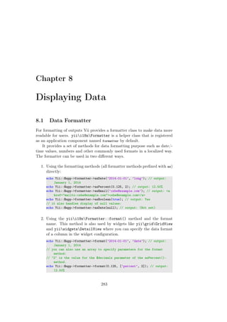 Chapter 8
Displaying Data
8.1 Data Formatter
For formatting of outputs Yii provides a formatter class to make data more
readable for users. yiii18nFormatter is a helper class that is registered
as an application component named formatter by default.
It provides a set of methods for data formatting purpose such as date/-
time values, numbers and other commonly used formats in a localized way.
The formatter can be used in two diﬀerent ways.
1. Using the formatting methods (all formatter methods preﬁxed with as)
directly:
echo Yii::$app->formatter->asDate(’2014-01-01’, ’long’); // output:
January 1, 2014
echo Yii::$app->formatter->asPercent(0.125, 2); // output: 12.50%
echo Yii::$app->formatter->asEmail(’cebe@example.com’); // output: <a
href="mailto:cebe@example.com">cebe@example.com</a>
echo Yii::$app->formatter->asBoolean(true); // output: Yes
// it also handles display of null values:
echo Yii::$app->formatter->asDate(null); // output: (Not set)
2. Using the yiii18nFormatter::format() method and the format
name. This method is also used by widgets like yiigridGridView
and yiiwidgetsDetailView where you can specify the data format
of a column in the widget conﬁguration.
echo Yii::$app->formatter->format(’2014-01-01’, ’date’); // output:
January 1, 2014
// you can also use an array to specify parameters for the format
method:
// ‘2‘ is the value for the $decimals parameter of the asPercent()-
method.
echo Yii::$app->formatter->format(0.125, [’percent’, 2]); // output:
12.50%
283
 