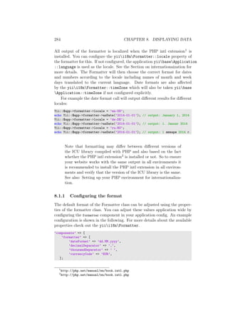 284 CHAPTER 8. DISPLAYING DATA
All output of the formatter is localized when the PHP intl extension1 is
installed. You can conﬁgure the yiii18nFormatter::locale property of
the formatter for this. If not conﬁgured, the application yiibaseApplication
::language is used as the locale. See the Section on internationaization for
more details. The Formatter will then choose the correct format for dates
and numbers according to the locale including names of month and week
days translated to the current language. Date formats are also aﬀected
by the yiii18nFormatter::timeZone which will also be taken yiibase
Application::timeZone if not conﬁgured explicitly.
For example the date format call will output diﬀerent results for diﬀerent
locales:
Yii::$app->formatter->locale = ’en-US’;
echo Yii::$app->formatter->asDate(’2014-01-01’); // output: January 1, 2014
Yii::$app->formatter->locale = ’de-DE’;
echo Yii::$app->formatter->asDate(’2014-01-01’); // output: 1. Januar 2014
Yii::$app->formatter->locale = ’ru-RU’;
echo Yii::$app->formatter->asDate(’2014-01-01’); // output: 1 января 2014 г.
Note that formatting may diﬀer between diﬀerent versions of
the ICU library compiled with PHP and also based on the fact
whether the PHP intl extension2 is installed or not. So to ensure
your website works with the same output in all environments it
is recommended to install the PHP intl extension in all environ-
ments and verify that the version of the ICU library is the same.
See also: Setting up your PHP environment for internationaliza-
tion.
8.1.1 Conﬁguring the format
The default format of the Formatter class can be adjusted using the proper-
ties of the formatter class. You can adjust these values application wide by
conﬁguring the formatter component in your application conﬁg. An example
conﬁguration is shown in the following. For more details about the available
properties check out the yiii18nFormatter.
’components’ => [
’formatter’ => [
’dateFormat’ => ’dd.MM.yyyy’,
’decimalSeparator’ => ’,’,
’thousandSeparator’ => ’ ’,
’currencyCode’ => ’EUR’,
];
1
http://php.net/manual/en/book.intl.php
2
http://php.net/manual/en/book.intl.php
 