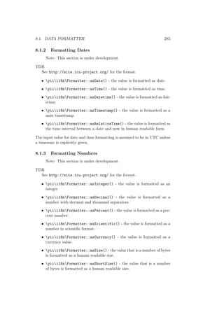 8.1. DATA FORMATTER 285
8.1.2 Formatting Dates
Note: This section is under development.
TDB
See http://site.icu-project.org/ for the format.
• yiii18nFormatter::asDate() - the value is formatted as date.
• yiii18nFormatter::asTime() - the value is formatted as time.
• yiii18nFormatter::asDatetime() - the value is formatted as dat-
etime.
• yiii18nFormatter::asTimestamp() - the value is formatted as a
unix timestamp.
• yiii18nFormatter::asRelativeTime() - the value is formatted as
the time interval between a date and now in human readable form.
The input value for date and time formatting is assumed to be in UTC unless
a timezone is explicitly given.
8.1.3 Formatting Numbers
Note: This section is under development.
TDB
See http://site.icu-project.org/ for the format.
• yiii18nFormatter::asInteger() - the value is formatted as an
integer.
• yiii18nFormatter::asDecimal() - the value is formatted as a
number with decimal and thousand separators.
• yiii18nFormatter::asPercent() - the value is formatted as a per-
cent number.
• yiii18nFormatter::asScientific() - the value is formatted as a
number in scientiﬁc format.
• yiii18nFormatter::asCurrency() - the value is formatted as a
currency value.
• yiii18nFormatter::asSize() - the value that is a number of bytes
is formatted as a human readable size.
• yiii18nFormatter::asShortSize() - the value that is a number
of bytes is formatted as a human readable size.
 